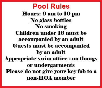 Pool Rules Hours: 9 am to 10 pm No glass bottles No smoking Children under 16 must be accompanied by an adult Guests must be accompanied by an adult Appropriate swim attire - no thongs or undergarments Please do not give your key fob to a non-HOA member
